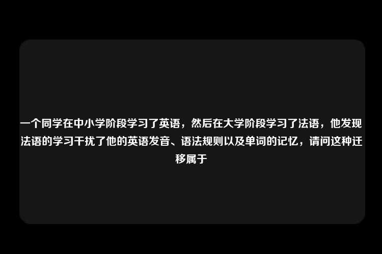 一个同学在中小学阶段学习了英语，然后在大学阶段学习了法语，他发现法语的学习干扰了他的英语发音、语法规则以及单词的记忆，请问这种迁移属于