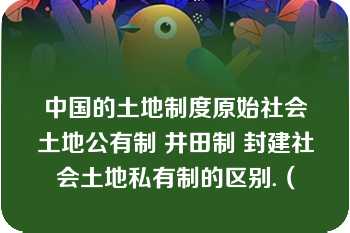 中国的土地制度原始社会土地公有制 井田制 封建社会土地私有制的区别.（