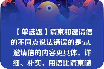 【单选题】请柬和邀请信的不同点说法错误的是\nA. 邀请信的内容更具体、详细、朴实，用语比请柬随意 B. 邀请信的对象比较广泛 C. 请柬比邀请信更具庄重性，更显邀约的正式 D. 邀请信和请柬可同时发放\n