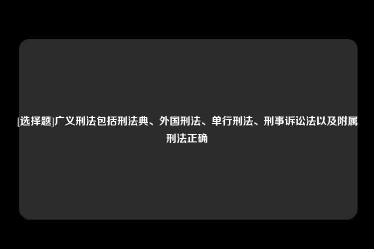 [选择题]广义刑法包括刑法典、外国刑法、单行刑法、刑事诉讼法以及附属刑法正确