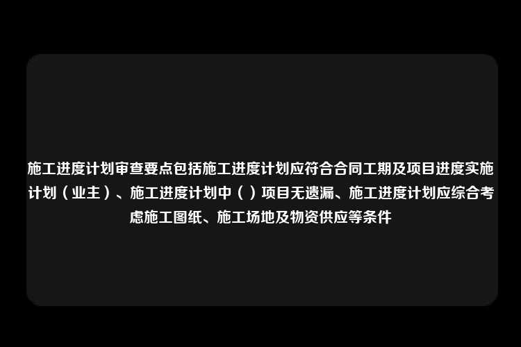 施工进度计划审查要点包括施工进度计划应符合合同工期及项目进度实施计划（业主）、施工进度计划中（）项目无遗漏、施工进度计划应综合考虑施工图纸、施工场地及物资供应等条件