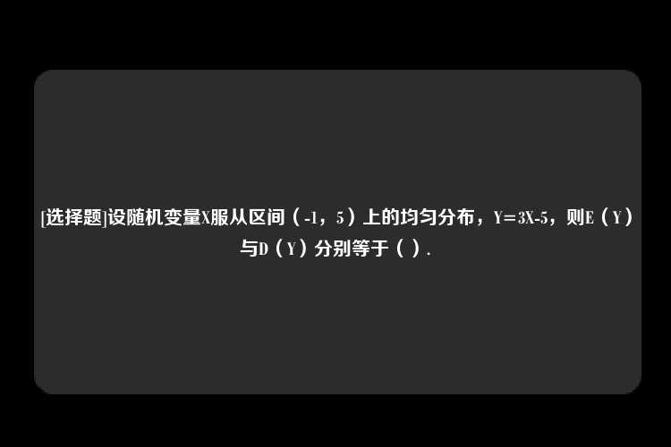 [选择题]设随机变量X服从区间（-1，5）上的均匀分布，Y=3X-5，则E（Y）与D（Y）分别等于（）.