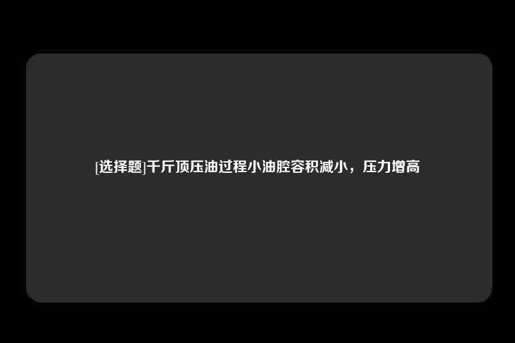 [选择题]千斤顶压油过程小油腔容积减小，压力增高