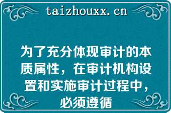 为了充分体现审计的本质属性，在审计机构设置和实施审计过程中，必须遵循