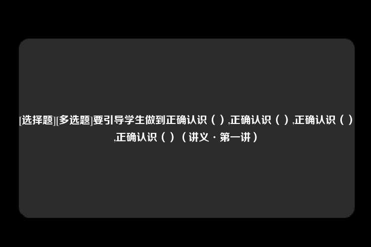 [选择题][多选题]要引导学生做到正确认识（）,正确认识（）,正确认识（）,正确认识（）（讲义·第一讲）