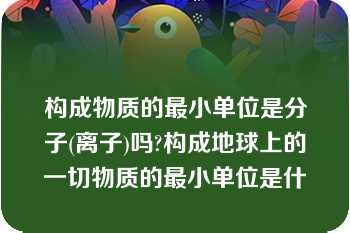 构成物质的最小单位是分子(离子)吗?构成地球上的一切物质的最小单位是什