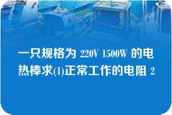 一只规格为 220V 1500W 的电热棒求(1)正常工作的电阻 2