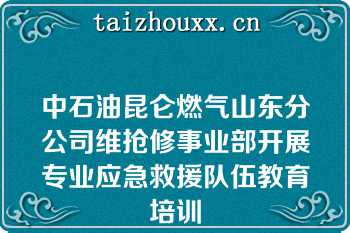 中石油昆仑燃气山东分公司维抢修事业部开展专业应急救援队伍教育培训