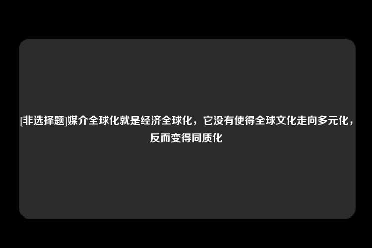 [非选择题]媒介全球化就是经济全球化，它没有使得全球文化走向多元化，反而变得同质化