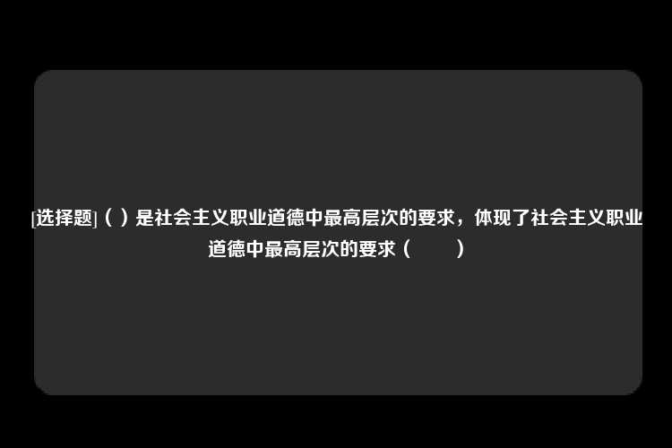 [选择题]（）是社会主义职业道德中最高层次的要求，体现了社会主义职业道德中最高层次的要求（　　）