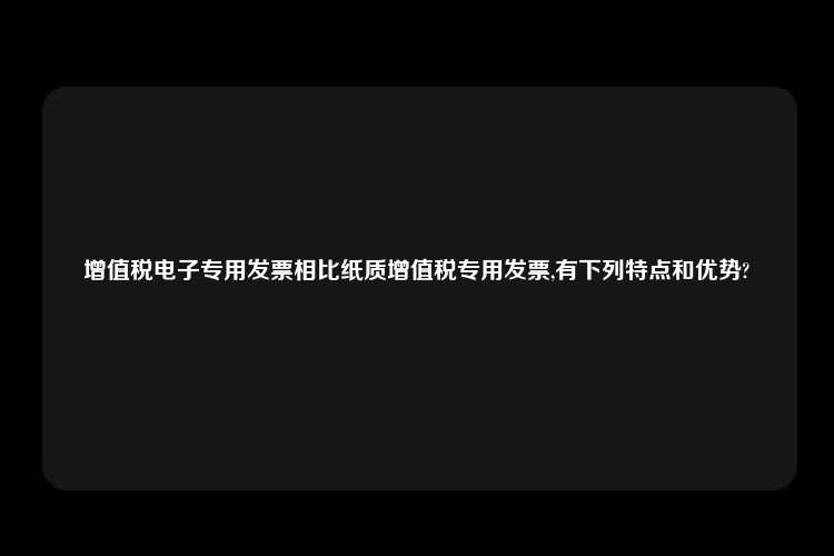 增值税电子专用发票相比纸质增值税专用发票,有下列特点和优势?