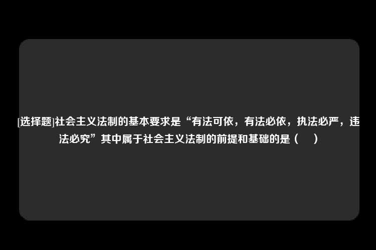 [选择题]社会主义法制的基本要求是“有法可依，有法必依，执法必严，违法必究”其中属于社会主义法制的前提和基础的是（　）