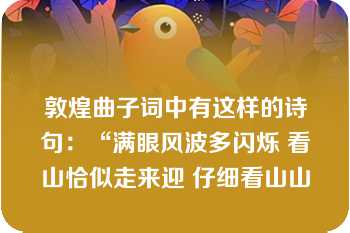 敦煌曲子词中有这样的诗句：“满眼风波多闪烁 看山恰似走来迎 仔细看山山