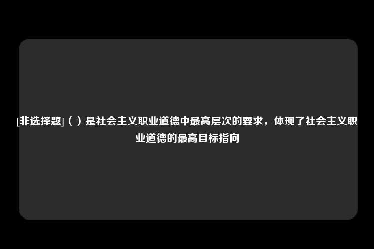 [非选择题]（）是社会主义职业道德中最高层次的要求，体现了社会主义职业道德的最高目标指向