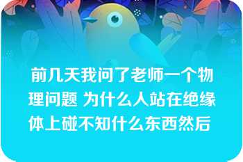 前几天我问了老师一个物理问题 为什么人站在绝缘体上碰不知什么东西然后 