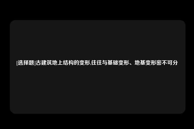 [选择题]古建筑地上结构的变形,往往与基础变形、地基变形密不可分