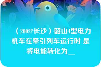 （2002?长沙）韶山4型电力机车在牵引列车运行时 是将电能转化为__