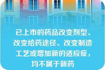 已上市的药品改变剂型、改变给药途径、改变制造工艺或增加新的适应症，均不属于新药