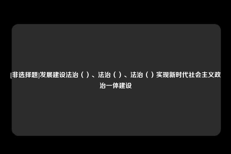 [非选择题]发展建设法治（）、法治（）、法治（）实现新时代社会主义政治一体建设