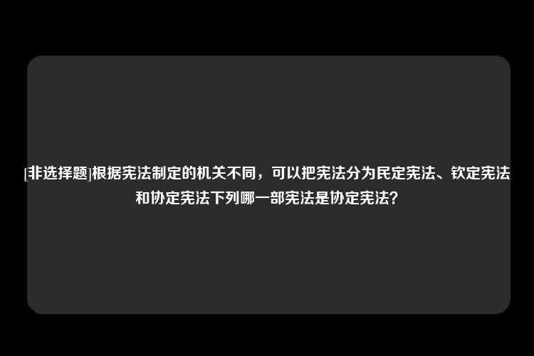 [非选择题]根据宪法制定的机关不同，可以把宪法分为民定宪法、钦定宪法和协定宪法下列哪一部宪法是协定宪法？