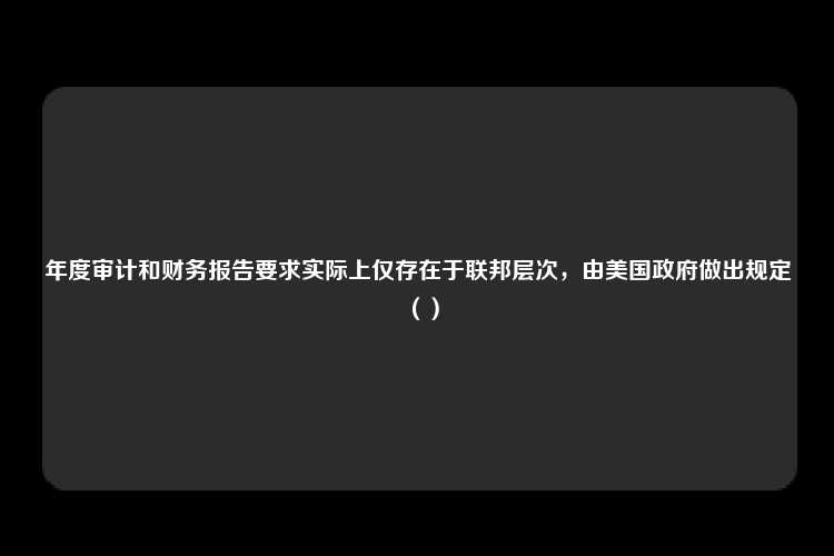 年度审计和财务报告要求实际上仅存在于联邦层次，由美国政府做出规定（）