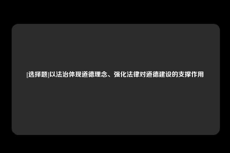 [选择题]以法治体现道德理念、强化法律对道德建设的支撑作用