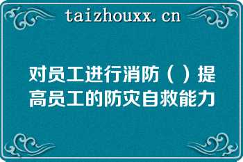 对员工进行消防（）提高员工的防灾自救能力