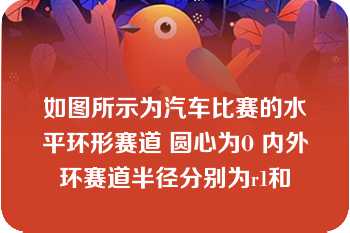 如图所示为汽车比赛的水平环形赛道 圆心为O 内外环赛道半径分别为r1和