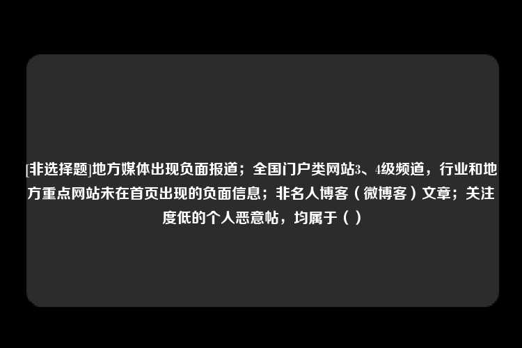 [非选择题]地方媒体出现负面报道；全国门户类网站3、4级频道，行业和地方重点网站未在首页出现的负面信息；非名人博客（微博客）文章；关注度低的个人恶意帖，均属于（）