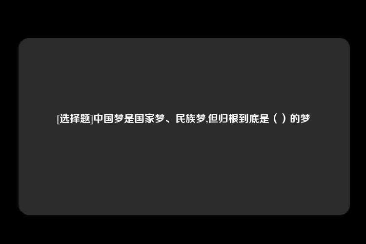 [选择题]中国梦是国家梦、民族梦,但归根到底是（）的梦