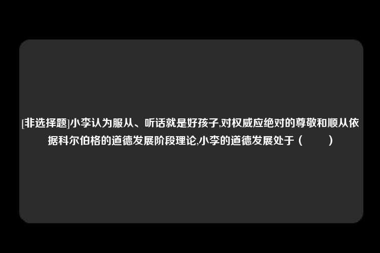 [非选择题]小李认为服从、听话就是好孩子,对权威应绝对的尊敬和顺从依据科尔伯格的道德发展阶段理论,小李的道德发展处于（　　）