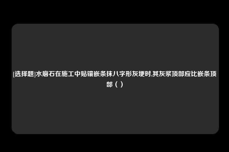 [选择题]水磨石在施工中贴镶嵌条抹八字形灰埂时,其灰浆顶部应比嵌条顶部（）