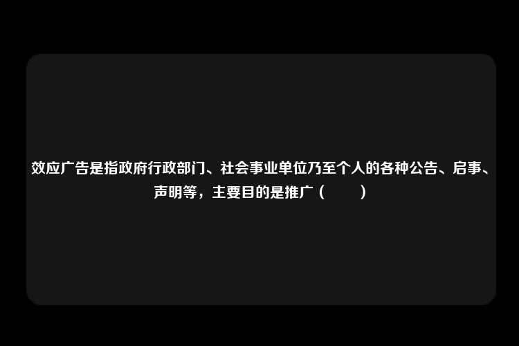 效应广告是指政府行政部门、社会事业单位乃至个人的各种公告、启事、声明等，主要目的是推广（　　）