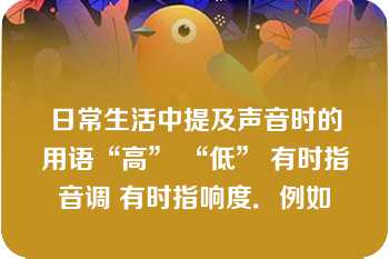 日常生活中提及声音时的用语“高” “低” 有时指音调 有时指响度．例如