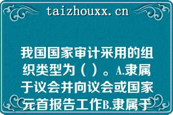 我国国家审计采用的组织类型为（）。A.隶属于议会并向议会或国家元首报告工作B.隶属于政府并向议会或政府报告工作C.具有司法性质，以审计法院形式开展工作，向议会或国家元首报告工作D.独立于议会、政府和司法机关，向议会或国家元首报告工作