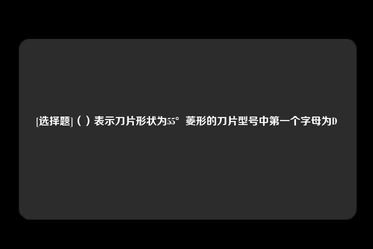 [选择题]（）表示刀片形状为55°菱形的刀片型号中第一个字母为D