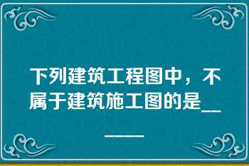 下列建筑工程图中，不属于建筑施工图的是______