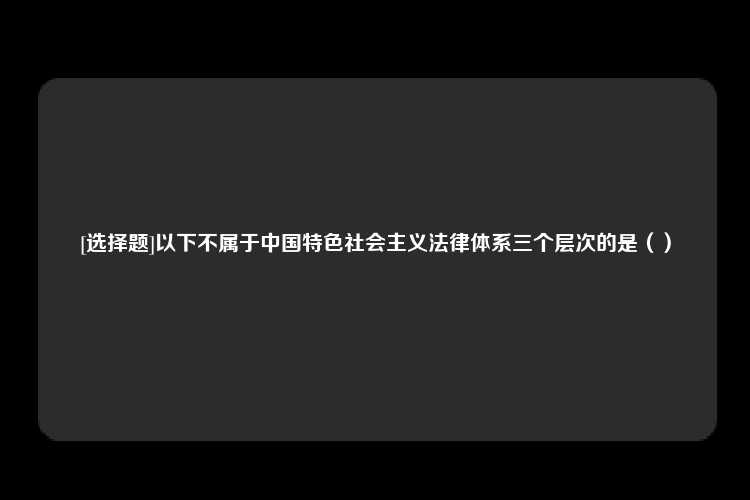 [选择题]以下不属于中国特色社会主义法律体系三个层次的是（）