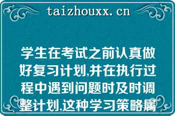 学生在考试之前认真做好复习计划,并在执行过程中遇到问题时及时调整计划,这种学习策略属于（）