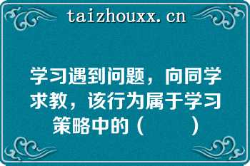 学习遇到问题，向同学求教，该行为属于学习策略中的（　　）