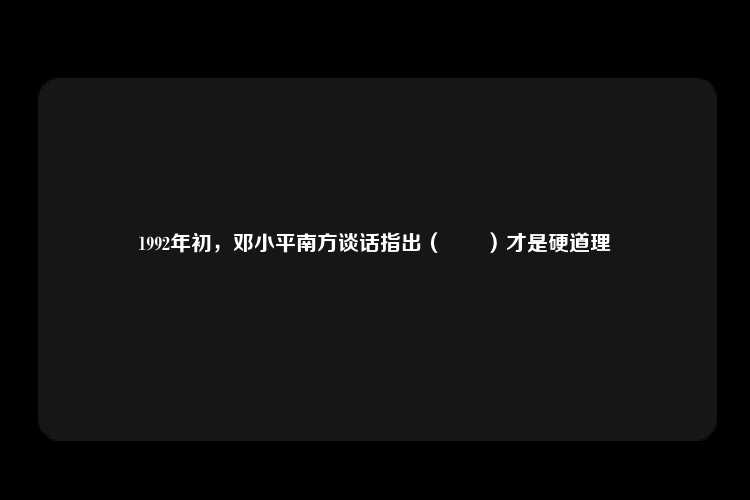 1992年初，邓小平南方谈话指出（　　）才是硬道理