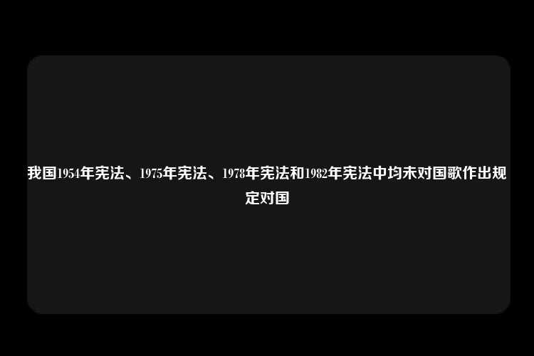 我国1954年宪法、1975年宪法、1978年宪法和1982年宪法中均未对国歌作出规定对国