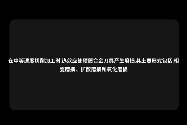 在中等速度切削加工时,热效应使硬质合金刀具产生磨损,其主要形式包括:相变磨损、扩散磨损和氧化磨损