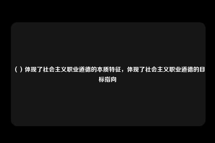 （）体现了社会主义职业道德的本质特征，体现了社会主义职业道德的目标指向