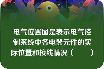 电气位置图是表示电气控制系统中各电器元件的实际位置和接线情况（　　）