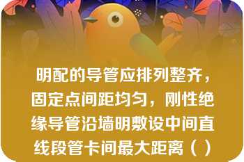 明配的导管应排列整齐，固定点间距均匀，刚性绝缘导管沿墙明敷设中间直线段管卡间最大距离（）