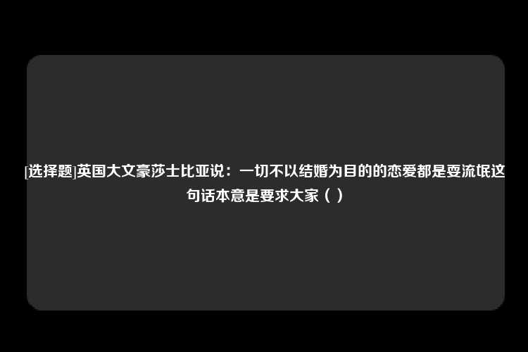 [选择题]英国大文豪莎士比亚说：一切不以结婚为目的的恋爱都是耍流氓这句话本意是要求大家（）