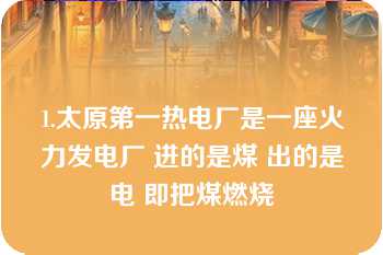 1.太原第一热电厂是一座火力发电厂 进的是煤 出的是电 即把煤燃烧