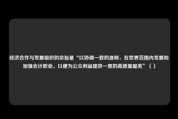 经济合作与发展组织的宗旨是“以协调一致的准则，在世界范围内发展和加强会计职业，以便为公众利益提供一贯的高质量服务”（）