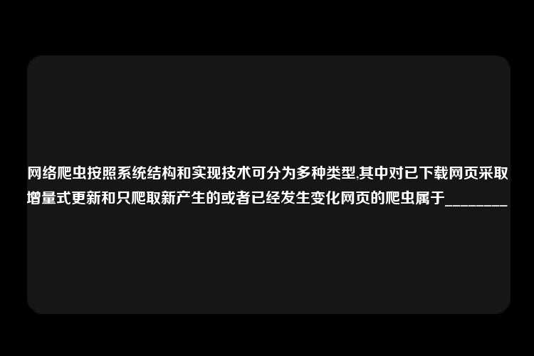 网络爬虫按照系统结构和实现技术可分为多种类型,其中对已下载网页采取增量式更新和只爬取新产生的或者已经发生变化网页的爬虫属于________